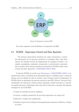 Capítulo 4. ERP - Enterprise Resource Production 40
Figura 13: Integração do sistema ERP
Nas seções seguintes serão detalhadas os componentes do ERP.
4.1 SCADA - Supervisory Control and Data Aquisition
“Os sistemas supervisórios permitem que sejam monitoradas e rastrea-
das informações de um processo produtivo ou instalação física. Tais infor-
mações são coletadas através de equipamentos de aquisição de dados e, em
seguida, manipuladas, analisadas, armazenadas e posteriormente, apresenta-
das ao usuário. Estes sistemas também são chamados de SCADA (Supervisory
Control and Data Aquisition)” (SALVADOR; SILVA, 2005).
O sistema SCADA, de acordo com Albuquerque e ALEXANDRIA (2009), é res-
ponsável pela coleta e transferência de informações lógicas e analógicas sobre o estado do
sistema, por sua exibição na sala de controle e pelo comando remoto de dispositivos. O
SCADA coleta as informações de processo através de uma RTU (Remote Terminal Unit),
transferindo-o de volta para o sistema central, realizando a análise necessária e o controle,
em seguida apresenta a informação sobre uma série de telas para a operação. São algumas
vantagens do uso do SCADA:
∙ Capaz de controlar processos complexos;
∙ Acessar a medição quantitativa de processos importantes em tempo real;
∙ Detectar e corrigir erros rapidamente;
∙ Facilitar o processo de avaliação de desempenho para aumentar a eficiência e redução
de custos.
 