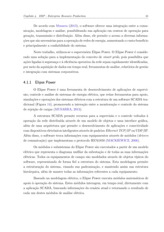 Capítulo 4. ERP - Enterprise Resource Production 41
De acordo com Musarra (2013), o software oferece uma integração entre a comu-
nicação, modelagem e análise, possibilitando sua aplicação em centros de operação para
geração, transmissão e distribuição. Além disso, ele permite o acesso a diversas informa-
ções que são necessárias para a operação de redes de energia, aumentando o custo-benefício
e principalmente a confiabilidade do sistema.
Neste trabalho, utilizou-se o supervisório Elipse Power. O Elipse Power é conside-
rado uma solução para a implementação do conceito de smart grids, pois possibilita que
ações ligadas à segurança e à eficiência operativa da rede sejam rapidamente identificadas,
por meio da aquisição de dados em tempo real, ferramentas de análise, relatórios de gestão
e integração com sistemas corporativos.
4.1.1 Elipse Power
O Elipse Power é uma ferramenta de desenvolvimento de aplicações de supervi-
são, controle e análise de sistemas de energia elétrica, que reúne ferramentas para apoio,
simulações e operações dos sistemas elétricos com a estrutura de um software SCADA tra-
dicional (Figura 14), promovendo a interação entre a monitoração e controle do sistema
de rejeição de cargas (MUSARRA, 2013).
A estrutura SCADA permite recursos para a supervisão e o controle voltados à
operação da rede distribuída através de um modelo de objetos e uma interface gráfica,
além de uma arquitetura que permite o desenvolvimento de aplicações e conectividade
com dispositivos eletrônicos inteligentes através de padrões Ethernet TCP/IP ou UDP/IP.
Além disso, o software troca informações com equipamentos através de módulos (drivers
de comunicação) que implementam o protocolo IEC61850 (MACKIEWICZ, 2006).
Os módulos e subsistemas do Elipse Power são executados a partir de um modelo
elétrico que representa o diagrama unifilar da subestação e de todas as suas informações
elétricas. Todos os equipamentos de campo são modelados através de objetos típicos do
software, representando de forma fiel a estrutura do sistema. Esta modelagem permite
a estruturação do sistema, visando sua padronização, e mantendo assim sua estrutura
hierárquica, além de manter todas as informações referentes a cada equipamento.
Baseado na modelagem elétrica, o Elipse Power executa módulos matemáticos de
apoio à operação do sistema. Estes módulos interagem, em tempo real, diretamente com
a aplicação SCADA, buscando informações do cenário atual e retornando o resultado de
cada um destes módulos de análise elétrica.
 