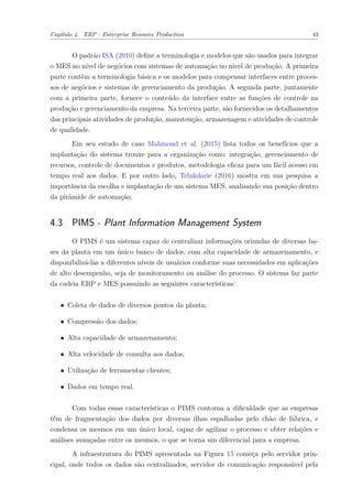 Capítulo 4. ERP - Enterprise Resource Production 43
O padrão ISA (2010) define a terminologia e modelos que são usados para integrar
o MES no nível de negócios com sistemas de automação no nível de produção. A primeira
parte contém a terminologia básica e os modelos para compensar interfaces entre proces-
sos de negócios e sistemas de gerenciamento da produção. A segunda parte, juntamente
com a primeira parte, fornece o conteúdo da interface entre as funções de controle na
produção e gerenciamento da empresa. Na terceira parte, são fornecidos os detalhamentos
das principais atividades de produção, manutenção, armazenagem e atividades de controle
de qualidade.
Em seu estudo de caso Mahmoud et al. (2015) lista todos os benefícios que a
implantação do sistema trouxe para a organização como: integração, gerenciamento de
recursos, controle de documentos e produtos, metodologia eficaz para um fácil acesso em
tempo real aos dados. E por outro lado, Telukdarie (2016) mostra em sua pesquisa a
importância da escolha e implantação de um sistema MES, analisando sua posição dentro
da pirâmide de automação.
4.3 PIMS - Plant Information Management System
O PIMS é um sistema capaz de centralizar informações oriundas de diversas ba-
ses da planta em um único banco de dados, com alta capacidade de armazenamento, e
disponibilizá-las a diferentes níveis de usuários conforme suas necessidades em aplicações
de alto desempenho, seja de monitoramento ou análise do processo. O sistema faz parte
da cadeia ERP e MES possuindo as seguintes características:
∙ Coleta de dados de diversos pontos da planta;
∙ Compressão dos dados;
∙ Alta capacidade de armazenamento;
∙ Alta velocidade de consulta aos dados;
∙ Utilização de ferramentas clientes;
∙ Dados em tempo real.
Com todas essas características o PIMS contorna a dificuldade que as empresas
têm de fragmentação dos dados por diversas ilhas espalhadas pelo chão de fábrica, e
condensa os mesmos em um único local, capaz de agilizar o processo e obter relações e
análises avançadas entre os mesmos, o que se torna um diferencial para a empresa.
A infraestrutura do PIMS apresentada na Figura 15 começa pelo servidor prin-
cipal, onde todos os dados são centralizados, servidor de comunicação responsável pela
 