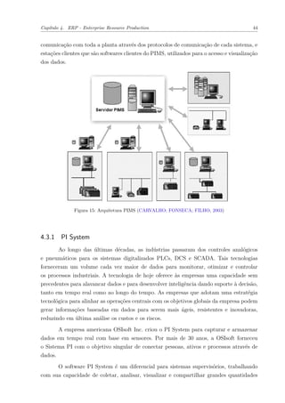 Capítulo 4. ERP - Enterprise Resource Production 44
comunicação com toda a planta através dos protocolos de comunicação de cada sistema, e
estações clientes que são softwares clientes do PIMS, utilizados para o acesso e visualização
dos dados.
Figura 15: Arquitetura PIMS (CARVALHO; FONSECA; FILHO, 2003)
4.3.1 PI System
Ao longo das últimas décadas, as indústrias passaram dos controles analógicos
e pneumáticos para os sistemas digitalizados PLCs, DCS e SCADA. Tais tecnologias
forneceram um volume cada vez maior de dados para monitorar, otimizar e controlar
os processos industriais. A tecnologia de hoje oferece às empresas uma capacidade sem
precedentes para alavancar dados e para desenvolver inteligência dando suporte à decisão,
tanto em tempo real como ao longo do tempo. As empresas que adotam uma estratégia
tecnológica para alinhar as operações centrais com os objetivos globais da empresa podem
gerar informações baseadas em dados para serem mais ágeis, resistentes e inovadoras,
reduzindo em última análise os custos e os riscos.
A empresa americana OSIsoft Inc. criou o PI System para capturar e armazenar
dados em tempo real com base em sensores. Por mais de 30 anos, a OSIsoft forneceu
o Sistema PI com o objetivo singular de conectar pessoas, ativos e processos através de
dados.
O software PI System é um diferencial para sistemas supervisórios, trabalhando
com sua capacidade de coletar, analisar, visualizar e compartilhar grandes quantidades
 