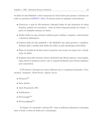 Capítulo 4. ERP - Enterprise Resource Production 45
de dados de alta fidelidade e séries temporais de várias fontes para pessoas e sistemas em
todas as operações (OSISOFT, 2016). O sistema possui as seguintes características:
∙ Conecta-se a mais de 450 interfaces coletando dados de alta frequência de vários
formatos, padrões ou convenções – tanto de séries temporais quanto de eventos – a
partir de múltiplos sistemas ou fontes;
∙ Traduz dados em uma estrutura uniforme para combinar, comparar, contextualizar
e alavancar informações;
∙ Captura dados de alta qualidade e alta fidelidade que sejam precisos e completos.
Nenhum dado é perdido pela média dos dados ou pela amostragem intervalada;
∙ Passa da tomada de decisão reativa à proativa com acesso em tempo real e visuali-
zação de dados;
∙ Implanta uma infra-estrutura aberta escalonável que ofereça suporte a uma implan-
tação inicial de pequenos ativos e que se expande facilmente para futuras implanta-
ções corporativas.
O PI System é formado por outros softwares que se completam formando o Visu-
alization, Integrator, Cloud Service, System Access:
∙ PI ServerTM
∙ Data Archive
∙ Asset Framework (AF)
∙ Notifications
∙ PI CoresightTM
∙ PI ProcessBookTM
Na Figura 16 é mostrado o sistema PI e como os softwares adicionais se interagem
entre si desde a coleta de dados até a visualização.
 