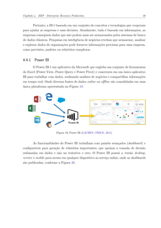 Capítulo 4. ERP - Enterprise Resource Production 48
Portanto, a BI é baseada em um conjunto de conceitos e tecnologias que cooperam
para ajudar as empresas e suas decisões. Atualmente, tudo é baseado em informações, as
empresas conseguem dados que não podem mais ser armazenados pelos sistemas de banco
de dados clássicos. Pesquisas em inteligência de negócios revelam que armazenar, analisar
e explorar dados de organizações pode fornecer informações preciosas para uma empresa,
como previsões, padrões ou relatórios complexos.
4.4.1 Power BI
O Power BI é um aplicativo da Microsoft que engloba um conjunto de ferramentas
do Excel (Power View, Power Query e Power Pivot) e conectores em um único aplicativo
BI para trabalhar com dados, realizando análises de negócios e compartilhar informações
em tempo real. Onde diversas fontes de dados online ou offline são consolidadas em uma
única plataforma apresentada na Figura 19.
Figura 19: Power BI (LACHEV; PRICE, 2015)
As funcionalidades do Power BI trabalham com painéis avançados (dashboard) e
configuráveis para geração de relatórios importantes, que apoiam a tomada de decisão
embasadas em dados e não na tentativa e erro. O Power BI possui a versão desktop,
service e mobile para acesso em qualquer dispositivo ao serviço online, onde as dashboards
são publicadas, conforme a Figura 20.
 