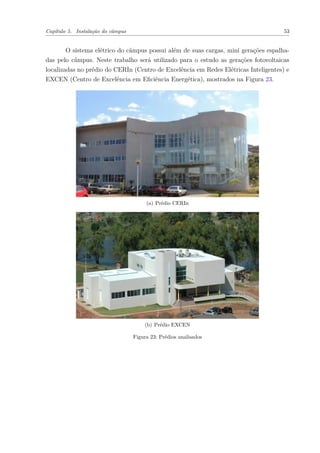 Capítulo 5. Instalação do câmpus 53
O sistema elétrico do câmpus possui além de suas cargas, mini gerações espalha-
das pelo câmpus. Neste trabalho será utilizado para o estudo as gerações fotovoltaicas
localizadas no prédio do CERIn (Centro de Excelência em Redes Elétricas Inteligentes) e
EXCEN (Centro de Excelência em Eficiência Energética), mostrados na Figura 23.
(a) Prédio CERIn
(b) Prédio EXCEN
Figura 23: Prédios analisados
 