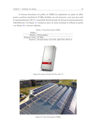 Capítulo 5. Instalação do câmpus 55
O sistema fotovoltaico do prédio do CERIn foi implantado em junho de 2016,
possui a potência instalada de 27 kWp divididos em três inversores, com uma área total
de aproximadamente 120 𝑚2
e capacidade final de geração do sistema de aproximadamente
1500 kWh/mês. Na Figura 27 visualiza-se parte da usina instalada no telhado do prédio
e na Figura 26 o inversor utilizado.
Tabela 4: Usina Fotovoltaica CERin
CERin
Módulo Policristalino
Potência Total 27 kWp
Inversor Fronius Symo 12.5-3-M, 2xIG Plus 100 V-3
Figura 26: Inversor Fronius IG Plus 100 V-3
Figura 27: Usina Fotovoltaica CERIn
 