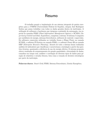 Resumo
O trabalho propõe a implantação de um sistema integrado de gestão ener-
gética para a UNIFEI (Universidade Federal de Itajubá), câmpus José Rodrigues
Seabra que possa trabalhar com todos os dados gerados dentro da instituição. A
utilização de softwares e hardwares que integram a pirâmide da automação, em es-
pecial às camadas PIMS (Plant Information Management System) e SCADA (Su-
pervisory Control and Data Acquisition), compõem o sistema. O sistema é composto
por medidores de energia, sistemas fotovoltaicos, softwares de controle e supervisão.
Os softwares comerciais utilizados no trabalho foram o Elipse Power na camada
SCADA, o software PI System na camada PIMS, e o software Power BI na camada
ERP (Enterprise Resource Planning). Através de todo o sistema foram realizadas
análises de indicadores que classificam e caracterizam a instalação a partir das ques-
tões técnicas, apontando a eficiência do uso da energia elétrica. O sistema proposto
obteve resultados de armazenamento de grande quantidade e diversidade de dados,
consultas em tempo real, análises e correlação de diversos tipos de dados para ge-
ração de relatórios e estudos futuros, bem como a tomada de decisões estratégicas
por parte da instituição.
Palavras-chaves: Smart Grid, PIMS, Sistema Fotovoltaico, Gestão Energética.
 