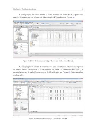 Capítulo 5. Instalação do câmpus 61
A configuração do driver recebe o IP do servidor de dados CCK, e para cada
medidor é endereçado um número de Identificação (ID) conforme a Figura 34.
Figura 34: Driver de Comunicação Elipse Power com Medidores de Energia
A configuração do driver de comunicação para os sistemas fotovoltaicos operam
da mesma forma, configura-se o IP do servidor de dados do fabricante (FRONIUS), e
para cada inversor é atribuído um número de identificação, na Figura 35 é apresentada a
configuração.
Figura 35: Driver de Comunicação Elipse Power com PV
 