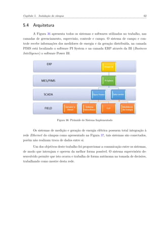Capítulo 5. Instalação do câmpus 62
5.4 Arquitetura
A Figura 36 apresenta todos os sistemas e softwares utilizados no trabalho, nas
camadas de gerenciamento, supervisão, controle e campo. O sistema de campo e con-
trole recebe informações dos medidores de energia e da geração distribuída, na camada
PIMS está localizado o software PI System e na camada ERP através da BI (Business
Intelligence) o software Power BI.
Figura 36: Pirâmide do Sistema Implementado
Os sistemas de medição e geração de energia elétrica possuem total integração à
rede Ethernet do câmpus como apresentado na Figura 37, tais sistemas são conectados,
porém não realizam troca de dados entre si.
Um dos objetivos deste trabalho foi proporcionar a comunicação entre os sistemas,
de modo que interajam e operem da melhor forma possível. O sistema supervisório de-
senvolvido permite que isto ocorra e trabalha de forma autônoma na tomada de decisões,
trabalhando como mestre desta rede.
 