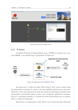 Capítulo 5. Instalação do câmpus 65
Figura 39: Supervisório Elipse Power
5.4.2 PI System
O software PI System foi disponibilizado para a UNIFEI em parceria com a em-
presa OSISoft, e sua infraestrutura é apresentada na Figura 40.
Figura 40: Infraestrutura PI (OSISOFT, 2016)
Seu ponto forte é o banco de dados (Data Archive). Nele, todos os dados (tags)
são armazenados em função do tempo e com uma qualidade associada para cada valor.
Além disto, existe uma compressão de dados que impede que informações repetidas sejam
armazenadas, economizando espaço em disco e por consequente, agilizando as pesquisas.
Para tal, o mecanismo utilizado é a exclusão dos dados desnecessários sem, no entanto,
alterar a essência da informação.
Desta forma, ao compararmos o Data Archive com os bancos de dados relacionais
 
