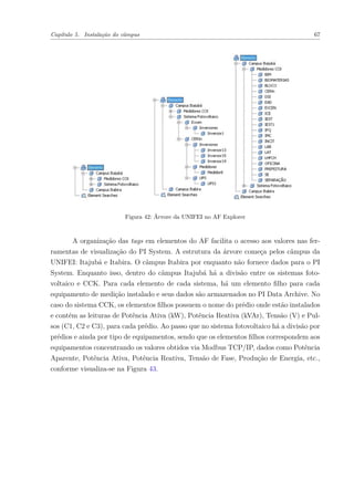 Capítulo 5. Instalação do câmpus 67
Figura 42: Árvore da UNIFEI no AF Explorer
A organização das tags em elementos do AF facilita o acesso aos valores nas fer-
ramentas de visualização do PI System. A estrutura da árvore começa pelos câmpus da
UNIFEI: Itajubá e Itabira. O câmpus Itabira por enquanto não fornece dados para o PI
System. Enquanto isso, dentro do câmpus Itajubá há a divisão entre os sistemas foto-
voltaico e CCK. Para cada elemento de cada sistema, há um elemento filho para cada
equipamento de medição instalado e seus dados são armazenados no PI Data Archive. No
caso do sistema CCK, os elementos filhos possuem o nome do prédio onde estão instalados
e contém as leituras de Potência Ativa (kW), Potência Reativa (kVAr), Tensão (V) e Pul-
sos (C1, C2 e C3), para cada prédio. Ao passo que no sistema fotovoltaico há a divisão por
prédios e ainda por tipo de equipamentos, sendo que os elementos filhos correspondem aos
equipamentos concentrando os valores obtidos via Modbus TCP/IP, dados como Potência
Aparente, Potência Ativa, Potência Reativa, Tensão de Fase, Produção de Energia, etc.,
conforme visualiza-se na Figura 43.
 