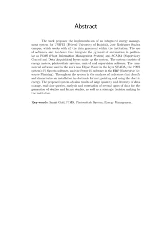 Abstract
The work proposes the implementation of an integrated energy manage-
ment system for UNIFEI (Federal University of Itajubá), José Rodrigues Seabra
campus, which works with all the data generated within the institution. The use
of softwares and hardware that integrate the pyramid of automation in particu-
lar as PIMS (Plant Information Management System) and SCADA (Supervisory
Control and Data Acquisition) layers make up the system. The system consists of
energy meters, photovoltaic systems, control and supervision software. The com-
mercial software used in the work was Elipse Power in the layer SCADA, the PIMS
system’s PI System software, and the Power BI software in the ERP (Enterprise Re-
source Planning). Throughout the system in the analyzes of indicators that classify
and characterize an installation in electronic format, pointing and using the electric
energy. The proposed system obtains results of large quantity and diversity of data
storage, real-time queries, analysis and correlation of several types of data for the
generation of studies and future studies, as well as a strategic decision making by
the institution.
Key-words: Smart Grid, PIMS, Photovoltaic System, Energy Management.
 