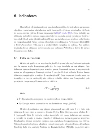 75
6 Indicadores
O estudo de eficiência dentro de uma instalação utiliza de indicadores que possam
classificar e caracterizar a instalação a partir das questões técnicas, apontando a eficiência
do uso da energia elétrica de uma forma geral (VIANA et al., 2012). Neste trabalho são
utilizados indicadores para as cargas como fator de potência, uso de energia por horário e
custo individual, assim identificando problemas nas instalações, do ponto de vista técnico
ou comportamental. Para o sistema fotovoltaico será utilizado a Performance Ratio (PR)
e Yield Photovoltaic (YP), que é a produtividade energética do sistema. Nas análises
realizadas foram utilizados as ferramentas dos softwares PI System e Power BI para o
tratamento dos dados.
6.1 Fator de Potência
O fator de potência de uma instalação elétrica traz informações importantes do
uso da mesma, sendo determinado pelo tipo de carga instalada na rede elétrica. Este
indicador torna-se importante para se evitar gastos desnecessários com o pagamento de
multa por ultrapassagem de energia reativa. A energia elétrica é utilizada de duas formas
diferentes: energia ativa e reativa. A energia ativa (P) é que realmente transformada em
trabalho, e a energia reativa (Q) não realiza o trabalho efetivo, mas é responsável pela
geração do campo magnético em motores elétricos.
𝐹𝑃 =
𝑃
√
𝑃2 + 𝑄2
(6.1)
Onde,
∙ P - Energia ativa consumida em um intervalo de tempo, [kWh];
∙ Q - Energia reativa consumida em um intervalo de tempo, [kVArh]
O fator de potência é um número admissional que está entre 0 e 1, dado pela
diferença de fase entre a corrente e tensão elétrica. Esta diferença sendo abaixo de 1
é considerado fator de potência reativo, provocado por cargas indutivas que atrasam
a corrente em relação a tensão, e igual a 1 utilizado por cargas puramente resistivas.
Geralmente o fator de potência é corrigido com a instalação de capacitores na rede elétrica.
Tais equipamentos tendem a adiantar a corrente em relação a tensão elétrica. A legislação
brasileira dada pela Agência Nacional de Energia Elétrica (ANEEL) estabelece que o
 