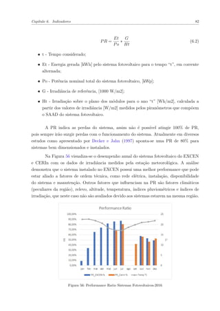 Capítulo 6. Indicadores 82
𝑃𝑅 =
𝐸𝑡
𝑃𝑜
*
𝐺
𝐻𝑡
(6.2)
∙ t - Tempo considerado;
∙ Et - Energia gerada [kWh] pelo sistema fotovoltaico para o tempo “t”, em corrente
alternada;
∙ Po - Potência nominal total do sistema fotovoltaico, [kWp];
∙ G - Irradiância de referência, [1000 W/m2];
∙ Ht - Irradiação sobre o plano dos módulos para o ano “t” [Wh/m2], calculada a
partir dos valores de irradiância [W/m2] medidos pelos piranômetros que compõem
o SAAD do sistema fotovoltaico.
A PR indica as perdas do sistema, assim não é possível atingir 100% de PR,
pois sempre irão surgir perdas com o funcionamento do sistema. Atualmente em diversos
estudos como apresentado por Decker e Jahn (1997) aponta-se uma PR de 80% para
sistemas bem dimensionados e instalados.
Na Figura 56 visualiza-se o desempenho anual do sistema fotovoltaico do EXCEN
e CERIn com os dados de irradiância medidos pela estação meteorológica. A análise
demonstra que o sistema instalado no EXCEN possui uma melhor performance que pode
estar aliado a fatores de ordem técnica, como rede elétrica, instalação, disponibilidade
do sistema e manutenção. Outros fatores que influenciam na PR são fatores climáticos
(peculiares da região), relevo, altitude, temperatura, índices pluviométricos e índices de
irradiação, que neste caso não são avaliados devido aos sistemas estarem na mesma região.
Figura 56: Performance Ratio Sistemas Fotovoltaicos-2016
 