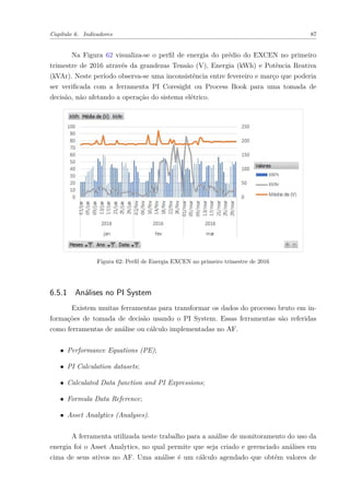 Capítulo 6. Indicadores 87
Na Figura 62 visualiza-se o perfil de energia do prédio do EXCEN no primeiro
trimestre de 2016 através da grandezas Tensão (V), Energia (kWh) e Potência Reativa
(kVAr). Neste período observa-se uma inconsistência entre fevereiro e março que poderia
ser verificada com a ferramenta PI Coresight ou Process Book para uma tomada de
decisão, não afetando a operação do sistema elétrico.
Figura 62: Perfil de Energia EXCEN no primeiro trimestre de 2016
6.5.1 Análises no PI System
Existem muitas ferramentas para transformar os dados do processo bruto em in-
formações de tomada de decisão usando o PI System. Essas ferramentas são referidas
como ferramentas de análise ou cálculo implementadas no AF.
∙ Performance Equations (PE);
∙ PI Calculation datasets;
∙ Calculated Data function and PI Expressions;
∙ Formula Data Reference;
∙ Asset Analytics (Analyses).
A ferramenta utilizada neste trabalho para a análise de monitoramento do uso da
energia foi o Asset Analytics, no qual permite que seja criado e gerenciado análises em
cima de seus ativos no AF. Uma análise é um cálculo agendado que obtém valores de
 
