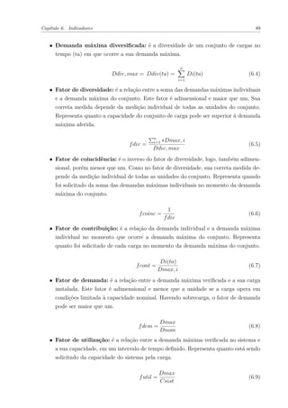 Capítulo 6. Indicadores 89
∙ Demanda máxima diversificada: é a diversidade de um conjunto de cargas no
tempo (ta) em que ocorre a sua demanda máxima.
𝐷𝑑𝑖𝑣, 𝑚𝑎𝑥 = 𝐷𝑑𝑖𝑣(𝑡𝑎) =
𝑛
∑︁
𝑖=1
𝐷𝑖(𝑡𝑎) (6.4)
∙ Fator de diversidade: é a relação entre a soma das demandas máximas individuais
e a demanda máxima do conjunto. Este fator é adimensional e maior que um. Sua
correta medida depende da medição individual de todas as unidades do conjunto.
Representa quanto a capacidade do conjunto de carga pode ser superior à demanda
máxima aferida.
𝑓𝑑𝑖𝑣 =
∑︀𝑛
𝑖=1 *𝐷𝑚𝑎𝑥, 𝑖
𝐷𝑑𝑖𝑣, 𝑚𝑎𝑥
(6.5)
∙ Fator de coincidência: é o inverso do fator de diversidade, logo, também adimen-
sional, porém menor que um. Como no fator de diversidade, sua correta medida de-
pende da medição individual de todas as unidades do conjunto. Representa quando
foi solicitado da soma das demandas máximas individuais no momento da demanda
máxima do conjunto.
𝑓𝑐𝑜𝑖𝑛𝑐 =
1
𝑓𝑑𝑖𝑣
(6.6)
∙ Fator de contribuição: é a relação da demanda individual e a demanda máxima
individual no momento que ocorre a demanda máxima do conjunto. Representa
quanto foi solicitado de cada carga no momento da demanda máxima do conjunto.
𝑓𝑐𝑜𝑛𝑡 =
𝐷𝑖(𝑡𝑎)
𝐷𝑚𝑎𝑥, 𝑖
(6.7)
∙ Fator de demanda: é a relação entre a demanda máxima verificada e a sua carga
instalada. Este fator é adimensional e menor que a unidade se a carga opera em
condições limitada à capacidade nominal. Havendo sobrecarga, o fator de demanda
pode ser maior que um.
𝑓𝑑𝑒𝑚 =
𝐷𝑚𝑎𝑥
𝐷𝑛𝑜𝑚
(6.8)
∙ Fator de utilização: é a relação entre a demanda máxima verificada no sistema e
a sua capacidade, em um intervalo de tempo definido. Representa quanto está sendo
solicitado da capacidade do sistema pela carga.
𝑓𝑢𝑡𝑖𝑙 =
𝐷𝑚𝑎𝑥
𝐶𝑠𝑖𝑠𝑡
(6.9)
 