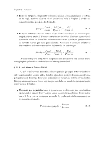 Capítulo 6. Indicadores 90
∙ Fator de carga: é a relação entre a demanda média e a demanda máxima do sistema
ou da carga. Também pode ser obtido pela relação entre a energia e o produto da
demanda máxima pelo período observado.
𝑓𝑐𝑎𝑟𝑔𝑎 =
𝐷𝑚𝑒𝑑
𝐷𝑚𝑎𝑥
=
∫︀
𝐷(𝑡)𝑑𝑡
𝐷𝑚𝑎𝑥 * 𝜏
=
𝐸0
𝜏
𝐷𝑚𝑎𝑥 * 𝜏
(6.10)
∙ Fator de perdas: é a relação entre os valores médio e máximo da potência dissipada
em perdas num intervalo de tempo determinado. As perdas podem ser equacionadas
como uma função do produto da resistência elétrica dos condutores pelo quadrado
da corrente elétrica que passa pelos circuitos. Neste caso é necessário levantar as
características dos condutores usados nos circuitos de distribuição.
𝑓𝑝𝑒𝑟𝑑𝑎𝑠 =
𝑃𝑚𝑒𝑑
𝑃𝑚𝑎𝑥
=
∫︀
𝑃(𝑡)𝑑𝑡
𝑃𝑚𝑎𝑥 * 𝜏
=
𝐸𝑝0
𝜏
𝑃𝑚𝑎𝑥 * 𝜏
(6.11)
A caracterização da carga típica dos prédios está relacionada com os seus indica-
dores próprios, permitindo a comparação de edificações similares.
6.5.1.3 Indicadores de Sustentabilidade
O uso de indicadores de sustentabilidade permite que sejam feitas comparações
entre departamentos. Usando a ideia do rateio advindo de medições de grandezas elétricas
pelo gerenciador de energia dos setores, as informações energéticas poderão ser calculadas.
Fazendo a complementação destas informações com dados de características operacionais,
construtivas e de tarifas.
∙ Consumo por ocupação: tendo a ocupação dos prédios como uma característica
operacional, o número de servidores e alunos são os principais termos destes indica-
dores. É de se esperar que ocorra um ganho de escala nestes indicadores conforme
se aumenta a ocupação.
𝐶𝑜𝑛𝑠𝑢𝑚𝑜𝑝𝑜𝑟𝑜𝑐𝑢𝑝𝑎çã𝑜 =
𝐸𝑛𝑒𝑟𝑔𝑖𝑎
𝑃𝑒𝑠𝑠𝑜𝑎𝑠
(6.12)
 