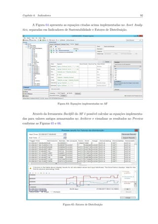 Capítulo 6. Indicadores 92
A Figura 64 apresenta as equações citadas acima implementadas no Asset Analy-
tics, separadas em Indicadores de Sustentabilidade e Fatores de Distribuição.
Figura 64: Equações implementadas no AF
Através da ferramenta Backfill do AF é possível calcular as equações implementa-
das para valores antigos armazenados no Archieve e visualizar os resultados no Preview
conforme as Figuras 65 e 66.
Figura 65: Fatores de Distribuição
 