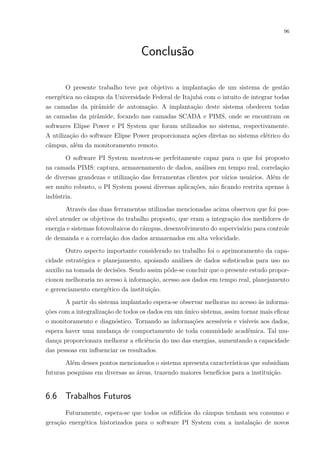 96
Conclusão
O presente trabalho teve por objetivo a implantação de um sistema de gestão
energética no câmpus da Universidade Federal de Itajubá com o intuito de integrar todas
as camadas da pirâmide de automação. A implantação deste sistema obedeceu todas
as camadas da pirâmide, focando nas camadas SCADA e PIMS, onde se encontram os
softwares Elipse Power e PI System que foram utilizados no sistema, respectivamente.
A utilização do software Elipse Power proporcionara ações diretas no sistema elétrico do
câmpus, além da monitoramento remoto.
O software PI System mostrou-se perfeitamente capaz para o que foi proposto
na camada PIMS: captura, armazenamento de dados, análises em tempo real, correlação
de diversas grandezas e utilização das ferramentas clientes por vários usuários. Além de
ser muito robusto, o PI System possui diversas aplicações, não ficando restrita apenas à
indústria.
Através das duas ferramentas utilizadas mencionadas acima observou que foi pos-
sível atender os objetivos do trabalho proposto, que eram a integração dos medidores de
energia e sistemas fotovoltaicos do câmpus, desenvolvimento do supervisório para controle
de demanda e a correlação dos dados armazenados em alta velocidade.
Outro aspecto importante considerado no trabalho foi o aprimoramento da capa-
cidade estratégica e planejamento, apoiando análises de dados sofisticados para uso no
auxilio na tomada de decisões. Sendo assim pôde-se concluir que o presente estudo propor-
cionou melhoraria no acesso à informação, acesso aos dados em tempo real, planejamento
e gerenciamento energético da instituição.
A partir do sistema implantado espera-se observar melhoras no acesso às informa-
ções com a integralização de todos os dados em um único sistema, assim tornar mais eficaz
o monitoramento e diagnóstico. Tornando as informações acessíveis e visíveis aos dados,
espera haver uma mudança de comportamento de toda comunidade acadêmica. Tal mu-
dança proporcionara melhorar a eficiência do uso das energias, aumentando a capacidade
das pessoas em influenciar os resultados.
Além desses pontos mencionados o sistema apresenta características que subsidiam
futuras pesquisas em diversas as áreas, trazendo maiores benefícios para a instituição.
6.6 Trabalhos Futuros
Futuramente, espera-se que todos os edifícios do câmpus tenham seu consumo e
geração energética historizados para o software PI System com a instalação de novos
 
