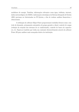 Conclusão 97
medidores de energia. Também, informações relevantes como água, telefonia, internet,
dados meteorológicos do SADA e informações estratégicas do Sistema Integrado de Gestão
(SIG) precisam ser historizadas no PI System, a fim de realizar análises financeiras e
educacionais.
A utilização do software Elipse Power proporcionará trabalhos futuros como: con-
trole de demanda, acionamento automático do grupo gerador a diesel, controle de cargas
(redução do setpoint dos sistemas de ar condicionado), controle de banco de capacito-
res, etc. Espera-se também que tenha um constante desenvolvimento através do software
Power BI para análises mais avançadas dentro da instituição.
 