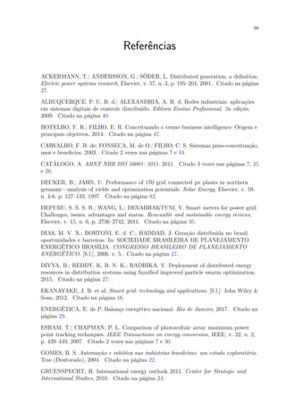 98
Referências
ACKERMANN, T.; ANDERSSON, G.; SÖDER, L. Distributed generation: a definition.
Electric power systems research, Elsevier, v. 57, n. 3, p. 195–204, 2001. Citado na página
27.
ALBUQUERQUE, P. U. B. d.; ALEXANDRIA, A. R. d. Redes industriais: aplicações
em sistemas digitais de controle distribuído. Editora Ensino Profissional. 2a edição,
2009. Citado na página 40.
BOTELHO, F. R.; FILHO, E. R. Conceituando o termo business intelligence: Origem e
principais objetivos. 2014. Citado na página 47.
CARVALHO, F. B. de; FONSECA, M. de O.; FILHO, C. S. Sistemas pims-conceituaçâo,
usos e beneficios. 2003. Citado 2 vezes nas páginas 7 e 44.
CATÁLOGO, A. ABNT NBR ISO 50001: 2011. 2011. Citado 3 vezes nas páginas 7, 25
e 26.
DECKER, B.; JAHN, U. Performance of 170 grid connected pv plants in northern
germany—analysis of yields and optimization potentials. Solar Energy, Elsevier, v. 59,
n. 4-6, p. 127–133, 1997. Citado na página 82.
DEPURU, S. S. S. R.; WANG, L.; DEVABHAKTUNI, V. Smart meters for power grid:
Challenges, issues, advantages and status. Renewable and sustainable energy reviews,
Elsevier, v. 15, n. 6, p. 2736–2742, 2011. Citado na página 35.
DIAS, M. V. X.; BORTONI, E. d. C.; HADDAD, J. Geração distribuída no brasil:
oportunidades e barreiras. In: SOCIEDADE BRASILEIRA DE PLANEJAMENTO
ENERGÉTICO BRASÍLIA. CONGRESSO BRASILEIRO DE PLANEJAMENTO
ENERGÉTICO. [S.l.], 2006. v. 5. Citado na página 27.
DIVYA, B.; REDDY, K. B. N. K.; RADHIKA, V. Deployment of distributed energy
resources in distribution systems using fuzzified improved particle swarm optimization.
2015. Citado na página 27.
EKANAYAKE, J. B. et al. Smart grid: technology and applications. [S.l.]: John Wiley &
Sons, 2012. Citado na página 16.
ENERGÉTICA, E. de P. Balanço energético nacional. Rio de Janeiro, 2017. Citado na
página 29.
ESRAM, T.; CHAPMAN, P. L. Comparison of photovoltaic array maximum power
point tracking techniques. IEEE Transactions on energy conversion, IEEE, v. 22, n. 2,
p. 439–449, 2007. Citado 2 vezes nas páginas 7 e 30.
GOMES, B. S. Automação e robótica nas indústrias brasileiras: um estudo exploratório.
Tese (Doutorado), 2004. Citado na página 22.
GRUENSPECHT, H. International energy outlook 2011. Center for Strategic and
International Studies, 2010. Citado na página 24.
 