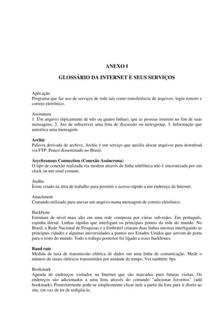 ANEXO I

              GLOSSÁRIO DA INTERNET E SEUS SERVIÇOS

Aplicação
Programa que faz uso de serviços de rede tais como transferência de arquivos, login remoto e
correio eletrônico.

Assinatura
1. Um arquivo (tipicamente de três ou quatro linhas), que as pessoas inserem no fim de suas
mensagens; 2. Ato de subscrever uma lista de discussão ou newsgroup; 3. Informação que
autentica uma mensagem.

Archie
Palavra derivada de archive, Archie é um serviço que auxilia alocar arquivos para download
via FTP. Pouco disseminado no Brasil.

Asychronous Connection (Conexão Assíncrona)
O tipo de conexão realizada via modem através de linha telefônica não é sincronizada por um
clock ou um sinal comum.

Atalho
Ícone criado na área de trabalho para permitir o acesso rápido a um endereço da Internet.

Attachment
Comando utilizado para anexar um arquivo numa mensagem de correio eletrônico.

Backbone
Estrutura de nível mais alto em uma rede composta por várias sub-redes. Em português,
espinha dorsal. Linhas rápidas que interligam os principais pontos da rede do mundo. No
Brasil, a Rede Nacional de Pesquisas e a Embratel criaram duas linhas mestras interligando as
principais cidades e algumas universidades a pontos nos Estados Unidos que servem de porta
para o resto do mundo. Todo o tráfego posterior foi ligado a esses backbones.

Baud rate
Medida de taxa de transmissão elétrica de dados em uma linha de comunicação. Mede o
número de sinais elétricos transmitidos por unidade de tempo. Ver também: bps

Bookmark
Agenda de endereços visitados na Internet que são marcados para futuras visitas. Os
endereços são adicionados a uma lista através do comando "adicionar favoritos" (add
bookmark). Posteriormente pode-se simplesmente clicar nele a partir da lista para ir direto ao
site, em vez de ter de redigitá-lo.
 