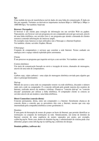 bps
Uma medida da taxa de transferência real de dados de uma linha de comunicação. É dada em
bits por segundo. Variantes ou derivativos importantes incluem Kbps (= 1000 bps) e Mbps (=
1000 000 bps). Ver também: baud rate

Browser (Navegador)
O browser é um cliente para extração de informação em um servidor Web ou gopher.
Tipicamente, um browser será um programa em um computador pessoal que acessará, através
de uma linha telefônica, um servidor (isto é, um programa que atende a demanda de clientes
remotos) contendo informações de interesse amplo.
Os exemplos mais famosos (e mais utilizados) são o Netscape e o Internet Explorer.
Ver também: cliente; servidor; Gopher; Mosaic

Ciberespaço
Conjunto de computadores e serviços que constitui a rede Internet. Termo cunhado em
analogia com o espaço sideral explorado pelos astronautas.

Cliente
É um processo ou programa que requisita serviços a um servidor. Ver também: servidor

Correio eletrônico
Um meio de comunicação baseado no envio e recepção de textos, chamados de mensagens,
através de uma rede de computadores.

Cc
(carbon copy, cópia carbono) - uma cópia de mensagem eletrônica enviada para alguém que
não é o principal destinatário.

Dial-up
Método de acesso a uma rede ou computador remoto via rede telefônica, discando o número
onde está a rede ou computador. É a conexão utilizada pela grande maioria dos usuários de
Internet, realizada através de modem e telefone. Chama-se "conexão dial-up" ou "conexão
discada" justamente por utilizar a linha telefônica. O computador cliente se conecta ao
servidor através de um modem e uma linha telefônica.

Direct Connection (conexão direta)
Conexão permanente, direta, entre um computador e a Internet. Geralmente chama-se de
conexão direta a conexão que os provedores têm com a Internet, mesmo que esta seja
intermediada pela companhia telefônica (como geralmente é).

Domínio
É uma parte da hierarquia de nomes de grupos ou hosts da Internet, que permite identificar as
instituições ou conjunto de instituições na rede. Sintaticamente, um nome de domínio da
Internet consiste de uma seqüência de nomes separados por ponto, por exemplo,
colibri.hq.rnp.br. Neste caso, dentro do domínio hq.rnp, o administrador do sistema pode criar
diferentes grupos como info.hq.rnp ou staff.hq.rnp, conforme ele desejar.

Domínio público, (software de)
 