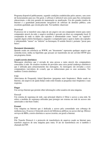 Programa disponível publicamente, segundo condições estabelecidas pelos autores, sem custo
de licenciamento para uso. Em geral, o software é utilizável sem custos para fins estritamente
educacionais, e não tem garantia de manutenção ou atualização. Um dos grandes trunfos da
Internet é a quantidade praticamente inesgotável de software de domínio público, com
excelente qualidade, que circula pela rede. Ver também: shareware

Download
O processo de se transferir uma cópia de um arquivo em um computador remoto para outro
computador através da rede; o arquivo recebido é gravado em disco no computador local. O
computador de onde os dados são copiados é subentendido como "maior" ou "superior"
segundo algum critério hierárquico, enquanto o computador para o qual os dados são copiados
é subentendido "menor" ou "inferior" na hierarquia. O sentido literal é, portanto "puxar para
baixo".

Document (documento)
Quando usada em referência ao WWW, um "documento" representa qualquer arquivo que
contenha texto, mídia ou hiperlinks que possam ser transferidos de um servidor HTTP para
um programa cliente.

e-mail (correio eletrônico)
Mensagem eletrônica que é enviada de uma pessoa a outra através dos computadores
conectados à rede. Os usuários recebem do provedor uma caixa postal (endereço eletrônico)
que é utilizada para armazenamento das mensagens. As mensagens são enviadas a esses
computadores (servidores de e-mail), que as redirecionam para os seus assinantes. Ver
também: Correio eletrônico

FAQ
Abreviatura de Frequently Asked Questions (perguntas mais freqüentes). Muito usado na
Internet, são arquivos de ajuda (helps) onde estão listadas as perguntas mais freqüentes e suas
respostas.

Finger
Um serviço Internet que permite obter informações sobre usuários de uma máquina.

Firewall
Um sistema de segurança de rede, cujo principal objetivo é filtrar o acesso a uma rede. Se
refere a medidas de segurança utilizadas para proteger um sistema em rede de acessos não
autorizados e não bem-vindos.

Freenet
Uma máquina na Internet que é dedicada a acesso pela comunidade sem cobrança de
nenhuma taxa. O acesso é fornecido através de bibliotecas públicas ou acesso dial-up. Oferece
serviços de BBSs, correio eletrônico e acesso (restrito, em geral) a Internet.

FTP
File Transfer Protocol é o protocolo de transferência de arquivos usado na Internet para
transferir arquivos de uma máquina para outra. O ato de transferência em si também é
chamado de FTP.
 