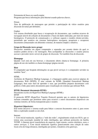 Ferramenta de busca ou search-engine
Programa que busca informações pela Internet usando palavras-chaves.

Fórum
Área de publicação de mensagens que permite a participação de vários usuários para
discussão de temas pré-definidos.

Gopher
Um sistema distribuído para busca e recuperação de documentos, que combina recursos de
navegação através de coleções de documentos e bases de dados indexadas, por meio de menus
hierárquicos. O protocolo de comunicação e o software seguem o modelo cliente-servidor,
permitindo que usuários em sistemas heterogêneos naveguem, pesquisem e recuperem
documentos armazenados em diferentes sistemas, de maneira simples e intuitiva.

Grupo de Discussão (news group)
Discussões mantidas em algum computador e separadas por assunto dentro do qual os
usuários podem enviar e ler mensagens. Para acompanhar as discussões o usuário precisa
acessar o provedor (news server) de grupos de discussão. Ver também lista de discussão.

Homepage
Quando você está em seu browser, o documento aberto chama-se homepage. A primeira
página de um site também se chama homepage (página inicial).

Host
O computador que hospeda informações ou que provê serviços é o computador servidor ou
também "host".

HTML
Acrônimo de Hypertext Markup Language, é a linguagem padrão para escrever páginas de
documentos Web (WWW). É uma variante da SGML (Standard Generalized Markup
Language), bem mais fácil de aprender e usar, que possibilita preparar documentos com
gráficos e links para outros documentos para visualização em sistemas que utilizam Web.

HTML Document (documento HTML)
Documento escrito em HyperText Markup Language (HTML).
HTTP
O protocolo HTTP (HyperText Transfer Protocol) permite que os autores de hipertextos
incluam comandos que permitem saltos para recursos e outros documentos disponíveis em
sistemas remotos, de forma transparente para o usuário.

Hypertext (hipertexto)
Este termo descreve o sistema usado para linkar e conectar documentos entre si, para serem
lidos e explorados usando-se um click.

Internet
1. Com inicial maiúscula, significa a "rede das redes", originalmente criada nos EUA, que se
tornou uma associação mundial de redes interligadas, que utilizam protocolos da família
TCP/IP. A Internet provê transferência de arquivos, login remoto, correio eletrônico, news e
outros serviços; 2. Com inicial minúscula significa genericamente uma coleção de redes
locais e/ou de longa distancia, interligadas por pontes, roteadores e/ou gateways.
 