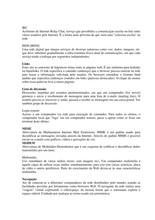 IRC
Acrônimo de Internet Relay Chat, serviço que possibilita a comunicação escrita on-line entre
vários usuários pela Internet. É a forma mais próxima do que seria uma "conversa escrita" na
rede.

ISDN [RDSI]
Uma rede digital que integra serviços de diversas naturezas como voz, dados, imagens, etc.
que deve substituir gradualmente a infra-estrutura física atual de comunicações, em que cada
serviço tende a trafegar por segmentos independentes.

Links
Estes são as conexões de hipertexto feitas entre as páginas web. É um sinônimo para hotlinks
ou hiperlinks. O link especifica o caminho (endereço) que o browser precisa rastrear na rede
para trazer a informação solicitada pelo usuário. Os browsers entendem o formato html
padrão que especifica endereços contidos em links (palavras destacadas). O clique do mouse
sobre essas palavras leva a outras páginas.

Lista de discussão
Discussões mantidas por assuntos predeterminados, em que um computador (list server)
gerencia o envio e recebimento de mensagens para uma lista de e-mails (mailing lists). O
usuário precisa se inscrever e, então, passará a receber as mensagens em sua caixa postal. Ver
também grupo de discussão.

Login remoto
Acesso a um computador via rede para execução de comandos. Para todos os efeitos, o
computador local que "loga" em um computador remoto, passa a operar como se fosse um
terminal deste último.

MIME
Abreviatura de Multipurpose Internet Mail Extensions, MIME é um padrão usado para
decodificar as mensagens enviadas através da Internet. Através do padrão MIME é possível
enviar-se e-mails com gráficos, vídeos e gravações de voz.
MODEM
Abreviatura de Modulador-Demodulator que é um esquema de codificar e decodificar dados
transmitidos por um meio.

Multimídia
Uso simultâneo de várias mídias (texto, som imagem etc). Um computador multimídia é
aquele capaz de utilizar essas mídias simultaneamente, para isso tem caixas acústicas, placa
de vídeo e outros periféricos. Parte do crescimento da Web deveu-se às suas características
multimídia.

Navegação
Ato de conectar-se a diferentes computadores da rede distribuídos pelo mundo, usando as
facilidades providas por ferramentas como browsers Web. O navegante da rede realiza uma
"viagem" virtual explorando o ciberespaço, da mesma forma que o astronauta explora o
espaço sideral. Cunhado por analogia ao termo usado em astronáutica.
 