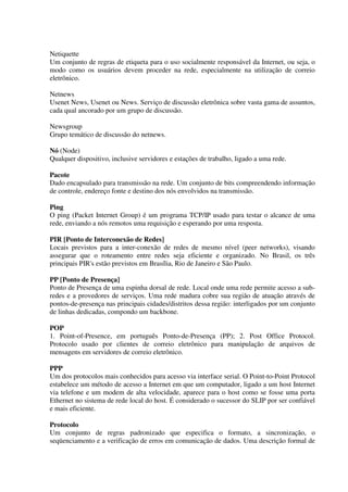 Netiquette
Um conjunto de regras de etiqueta para o uso socialmente responsável da Internet, ou seja, o
modo como os usuários devem proceder na rede, especialmente na utilização de correio
eletrônico.

Netnews
Usenet News, Usenet ou News. Serviço de discussão eletrônica sobre vasta gama de assuntos,
cada qual ancorado por um grupo de discussão.

Newsgroup
Grupo temático de discussão do netnews.

Nó (Node)
Qualquer dispositivo, inclusive servidores e estações de trabalho, ligado a uma rede.

Pacote
Dado encapsulado para transmissão na rede. Um conjunto de bits compreendendo informação
de controle, endereço fonte e destino dos nós envolvidos na transmissão.

Ping
O ping (Packet Internet Group) é um programa TCP/IP usado para testar o alcance de uma
rede, enviando a nós remotos uma requisição e esperando por uma resposta.

PIR [Ponto de Interconexão de Redes]
Locais previstos para a inter-conexão de redes de mesmo nível (peer networks), visando
assegurar que o roteamento entre redes seja eficiente e organizado. No Brasil, os três
principais PIR's estão previstos em Brasília, Rio de Janeiro e São Paulo.

PP [Ponto de Presença]
Ponto de Presença de uma espinha dorsal de rede. Local onde uma rede permite acesso a sub-
redes e a provedores de serviços. Uma rede madura cobre sua região de atuação através de
pontos-de-presença nas principais cidades/distritos dessa região: interligados por um conjunto
de linhas dedicadas, compondo um backbone.

POP
1. Point-of-Presence, em português Ponto-de-Presença (PP); 2. Post Office Protocol.
Protocolo usado por clientes de correio eletrônico para manipulação de arquivos de
mensagens em servidores de correio eletrônico.

PPP
Um dos protocolos mais conhecidos para acesso via interface serial. O Point-to-Point Protocol
estabelece um método de acesso a Internet em que um computador, ligado a um host Internet
via telefone e um modem de alta velocidade, aparece para o host como se fosse uma porta
Ethernet no sistema de rede local do host. É considerado o sucessor do SLIP por ser confiável
e mais eficiente.

Protocolo
Um conjunto de regras padronizado que especifica o formato, a sincronização, o
seqüenciamento e a verificação de erros em comunicação de dados. Uma descrição formal de
 