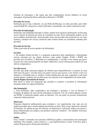 formatos de mensagem e das regras que dois computadores devem obedecer ao trocar
mensagens. O protocolo básico utilizado na Internet é o TCP/IP.

Provedor de Acesso
Instituição que se liga à Internet, via um Ponto-de-Presença ou outro provedor, para obter
conectividade IP e repassá-la a outros indivíduos e instituições, em caráter comercial ou não.

Provedor de Informação
Instituição cuja finalidade principal é coletar, manter e/ou organizar informações on-line para
acesso através da Internet por parte de assinantes da rede. Essas informações podem ser de
acesso público incondicional, caracterizando assim um provedor não-comercial ou, no outro
extremo, constituir um serviço comercial onde existem tarifas ou assinaturas cobradas pelo
provedor.

Provedor de Serviço
Tanto o provedor de acesso quanto o de informação.

Servidor
1. No modelo cliente-servidor, é o programa responsável pelo atendimento a determinado
serviço solicitado por um cliente. Serviços como archie, Gopher, WAIS e WWW são
providos por servidores; 2. Referindo-se a equipamento, o servidor é um sistema que prove
recursos tais como armazenamento de dados, impressão e acesso dial-up para usuários de uma
rede de computadores.

Servidor proxy
Servidor que pode armazenar páginas da Internet para disponibilizá-las a usuários de uma
rede local (da qual o servidor proxy faz parte) sem ter que acessar o site remoto. Com isso
aumenta a velocidade para os usuários. Usado também para dar mais segurança à rede local
usando apenas o endereço do servidor proxy em conexões com computadores de outras redes.
Search Engine (ferramenta de busca)
Este termo se refere aos programas que auxiliam os usuários a encontrar as informações
desejadas dentro do espaço da Internet.

Site [instalação]
1. Uma instituição, onde computadores são instalados e operados; 2. Um nó Internet. 3.
Conjunto de páginas de uma mesma instituição na Internet. Um site contém páginas escritas
em HTML (o protocolo padrão usado na Internet). Um site pode ser pessoal, institucional,
comercial, educacional etc.

Shareware
Programa disponível publicamente para avaliação e uso experimental, mas cujo uso em
regime pressupõe que o usuário pagará uma licença ao autor. Note-se que shareware é distinto
de freeware, no sentido de que um software em shareware é comercial, embora em termos e
preços diferenciados em relação a um produto comercial "ortodoxo". Ver também: Freeware;
domínio público

Smiley
Uma "carinha" construída com caracteres ASCII para ajudar a contextualizar uma mensagem
eletrônica. Por exemplo, a mais comum é :-) , que significa humor e ironia. Você deve girar o
smiley 90 graus para a direita para entendê-lo.
 