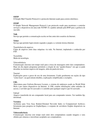 SMTP
O Simple Mail Transfer Protocol é o protocolo Internet usado para correio eletrônico.

SNMP
O Simple Network Management Protocol é um protocolo usado para monitorar e controlar
serviços e dispositivos de uma rede TCP/IP. É o padrão adotado pela RNP para a gerência de
sua rede.

Talk
Serviço que permite a comunicação escrita on-line entre dois usuários da Internet.

Telnet
Serviço que permite login remoto segundo o jargão e a vertente técnica Internet.

Transferência de arquivos
Cópia de arquivos entre duas máquinas via rede. Na Internet, implantada e conhecida por
FTP.

Tecnofobia
Medo de tecnologia.

Teleconferência
Comunicação síncrona (em tempo real) para a troca de mensagens entre dois computadores.
Hoje em dia alguns programas permitem a criação de um "quadro-branco" em que se pode
desenhar ou mostrar arquivos de imagens, além da janela de texto.

Tutorial
Explicações passo a passo de uso de uma ferramenta. Usado geralmente em seções do tipo
"como fazer", na qual entram detalhes, explicações simplificadas e exemplos.

URL
Abreviatura para Uniform Resource Locator, o sistema de endereços usado na World Wide
Web e por outros dispositivos da Internet. A URL contém informações sobre métodos de
acesso, o servidor que foi acessado e o caminho para qualquer arquivo que foi acessado.

Upload
Arquivo transferido de um computador local para um computador remoto. Ver também ftp;
download.

Veronica
Acrônimo para Very Easy Rodent-Oriented Net-wide Index to Computerized Archives;
ferramenta para pesquisa no GopherSpace, o conjunto de servidores Gopher disponíveis na
Internet.

Videoconferência
Comunicação síncrona (em tempo real) entre dois computadores usando imagens e sons
obtidos por câmeras e microfones acoplados aos computadores.
 