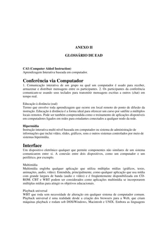 ANEXO II

                                GLOSSÁRIO DE EAD


CAI (Computer Aided Instruction)
Aprendizagem Interativa baseada em computador.

Conferência via Computador
1. Comunicação interativa de um grupo na qual um computador é usado para receber,
armazenar e distribuir mensagens entre os participantes. 2. Os participantes da conferência
comunicam-se usando seus teclados para transmitir mensagens escritas a outros (chat) em
tempo real.

Educação à distância (ead)
Termo que envolve toda aprendizagem que ocorre em local remoto do ponto de difusão da
instrução. Educação à distância é a forma ideal para oferecer um curso por satélite a múltiplos
locais remotos. Pode ser também compreendida como o treinamento de aplicações disponíveis
em computadores ligados em redes para estudantes conectados a qualquer nodo da rede.

Hipermídia
Instrução interativa multi-nível baseada em computador ou sistema de administração de
informações que inclui vídeo, slides, gráficos, sons e outros sistemas controlados por meio de
sistemas hipermídia.

Interface
Um dispositivo eletrônico qualquer que permite componentes não similares de um sistema
comunicarem entre si. A conexão entre dois dispositivos, como um computador e um
periférico, por exemplo.

Multimídia
Multimídia engloba qualquer aplicação que utiliza múltiplas mídias (gráficos, texto,
animações, audio, vídeo). Entendida, principalmente, como qualquer aplicação que usa mídia
com grande largura de banda (audio e vídeo) e é freqüentemente disponibilizada em CD-
ROM. CBT e WBT podem ser considerados como aplicações multimídia se incorporarem
múltiplas mídias para atingir os objetivos educacionais.

Playback universal
WBT que roda sem necessidade de alteração em qualquer sistema de computador comum.
Playback universal é uma realidade desde a criação dos browsers para a Web, que criam
máquinas playback e rodam sob DOS/Windows, Macintosh e UNIX. Embora as linguagens
 