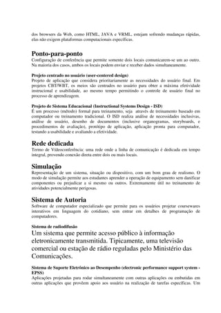 dos browsers da Web, como HTML, JAVA e VRML, estejam sofrendo mudanças rápidas,
elas não exigem plataformas computacionais específicas.


Ponto-para-ponto
Configuração de conferência que permite somente dois locais comunicarem-se um ao outro.
Na maioria dos casos, ambos os locais podem enviar e receber dados simultaneamente.

Projeto centrado no usuário (user-centered design)
Projeto de aplicação que considera prioritariamente as necessidades do usuário final. Em
projetos CBT/WBT, os meios são centrados no usuário para obter a máxima efetividade
instrucional e usabilidade, ao mesmo tempo permitindo o controle de usuário final no
processo de aprendizagem.

Projeto de Sistema Educacional (Instructional Systems Design - ISD)
É um processo (método) formal para treinamento, seja através de treinamento baseado em
computador ou treinamento tradicional. O ISD realiza análise de necessidades inclusivas,
análise de usuário, desenho de documentos (inclusive organogramas, storyboards, e
procedimentos de avaliação), protótipo de aplicação, aplicação pronta para computador,
testando a usabilidade e avaliando a efetividade.

Rede dedicada
Termo de Vídeoconferência: uma rede onde a linha de comunicação é dedicada em tempo
integral, provendo conexão direta entre dois ou mais locais.

Simulação
Representação de um sistema, situação ou dispositivo, com um bom grau de realismo. O
modo de simulação permite aos estudantes aprender a operação de equipamento sem danificar
componentes ou prejudicar a si mesmo ou outros. Extremamente útil no treinamento de
atividades potencialmente perigosas.

Sistema de Autoria
Software de computador especializado que permite para os usuários projetar coursewares
interativos em linguagem do cotidiano, sem entrar em detalhes de programação de
computadores.

Sistema de radiodifusão
Um sistema que permite acesso público à informação
eletronicamente transmitida. Tipicamente, uma televisão
comercial ou estação de rádio reguladas pelo Ministério das
Comunicações.
Sistema de Suporte Eletrônico ao Desempenho (electronic performance support system -
EPSS)
Aplicações projetadas para rodar simultaneamente com outras aplicações ou embutidas em
outras aplicações que provêem apoio aos usuário na realização de tarefas específicas. Um
 