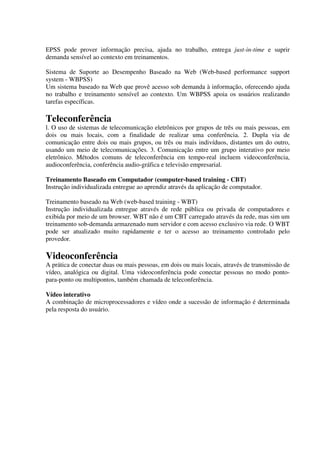 EPSS pode prover informação precisa, ajuda no trabalho, entrega just-in-time e suprir
demanda sensível ao contexto em treinamentos.

Sistema de Suporte ao Desempenho Baseado na Web (Web-based performance support
system - WBPSS)
Um sistema baseado na Web que provê acesso sob demanda à informação, oferecendo ajuda
no trabalho e treinamento sensível ao contexto. Um WBPSS apoia os usuários realizando
tarefas específicas.

Teleconferência
l. O uso de sistemas de telecomunicação eletrônicos por grupos de três ou mais pessoas, em
dois ou mais locais, com a finalidade de realizar uma conferência. 2. Dupla via de
comunicação entre dois ou mais grupos, ou três ou mais indivíduos, distantes um do outro,
usando um meio de telecomunicações. 3. Comunicação entre um grupo interativo por meio
eletrônico. Métodos comuns de teleconferência em tempo-real incluem videoconferência,
audioconferência, conferência audio-gráfica e televisão empresarial.

Treinamento Baseado em Computador (computer-based training - CBT)
Instrução individualizada entregue ao aprendiz através da aplicação de computador.

Treinamento baseado na Web (web-based training - WBT)
Instrução individualizada entregue através de rede pública ou privada de computadores e
exibida por meio de um browser. WBT não é um CBT carregado através da rede, mas sim um
treinamento sob-demanda armazenado num servidor e com acesso exclusivo via rede. O WBT
pode ser atualizado muito rapidamente e ter o acesso ao treinamento controlado pelo
provedor.

Videoconferência
A prática de conectar duas ou mais pessoas, em dois ou mais locais, através de transmissão de
vídeo, analógica ou digital. Uma videoconferência pode conectar pessoas no modo ponto-
para-ponto ou multipontos, também chamada de teleconferência.

Vídeo interativo
A combinação de microprocessadores e vídeo onde a sucessão de informação é determinada
pela resposta do usuário.
 