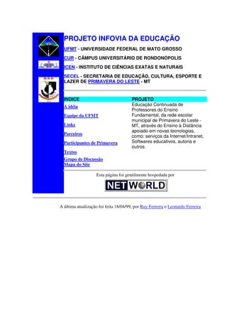 PROJETO INFOVIA DA EDUCAÇÃO
  UFMT - UNIVERSIDADE FEDERAL DE MATO GROSSO
  CUR - CÂMPUS UNIVERSITÁRIO DE RONDONÓPOLIS
  ICEN - INSTITUTO DE CIÊNCIAS EXATAS E NATURAIS
  SECEL - SECRETARIA DE EDUCAÇÃO, CULTURA, ESPORTE E
  LAZER DE PRIMAVERA DO LESTE - MT


  INDICE                               PROJETO
  A idéia                              Educação Continuada de
                                       Professores do Ensino
  Equipe da UFMT                       Fundamental, da rede escolar
                                       municipal de Primavera do Leste -
  Links                                MT, através do Ensino à Distância
                                       apoiado em novas tecnologias,
  Parceiros
                                       como: serviços da Internet/Intranet,
  Participantes de Primavera           Softwares educativos, autoria e
                                       outros.
  Textos
  Grupo de Discussão
  Mapa do Site

                    Esta página foi gentilmente hospedada por




A última atualização foi feita 18/04/99, por Ruy Ferreira e Leonardo Ferreira
 