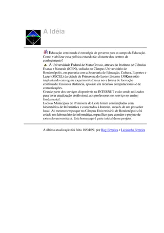 A Idéia


    Educação continuada é estratégia de governo para o campo da Educação.
Como viabilizar essa política estando tão distante dos centros de
conhecimento?
     A Universidade Federal de Mato Grosso, através do Instituto de Ciências
Exatas e Naturais (ICEN), sediado no Câmpus Universitário de
Rondonópolis, em parceria com a Secretaria de Educação, Cultura, Esportes e
Lazer (SECEL) da cidade de Primavera do Leste (distante 130Km) estão
implantando em regime experimental, uma nova forma de formação
continuada: Ensino à Distância, apoiado em recursos computacionais e de
comunicações.
Grande parte dos serviços disponíveis na INTERNET estão sendo utilizados
para levar atualização profissional aos professores em serviço no ensino
fundamental.
Escolas Municipais de Primavera do Leste foram contempladas com
laboratórios de Informática e conectados à Internet, através de um provedor
local. Ao mesmo tempo que no Câmpus Universitário de Rondonópolis foi
criado um laboratório de informática, específico para atender o projeto de
extensão universitária. Esta homepage é parte inicial desse projeto.


A última atualização foi feita 18/04/99, por Ruy Ferreira e Leonardo Ferreira
 