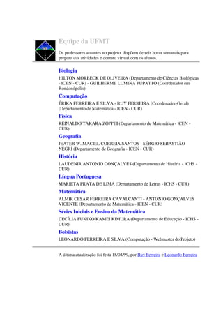 Equipe da UFMT
Os professores atuantes no projeto, dispõem de seis horas semanais para
preparo das atividades e contato virtual com os alunos.

Biologia
HILTON MORBECK DE OLIVEIRA (Departamento de Ciências Biológicas
- ICEN - CUR) - GUILHERME LUMINA PUPATTO (Coordenador em
Rondonópolis)
Computação
ÉRIKA FERREIRA E SILVA - RUY FERREIRA (Coordenador-Geral)
(Departamento de Matemática - ICEN - CUR)
Física
REINALDO TAKARA ZOPPEI (Departamento de Matemática - ICEN -
CUR)
Geografia
JEATER W. MACIEL CORREIA SANTOS - SÉRGIO SEBASTIÃO
NEGRI (Departamento de Geografia - ICEN - CUR)
História
LAUDENIR ANTONIO GONÇALVES (Departamento de História - ICHS -
CUR)
Língua Portuguesa
MARIETA PRATA DE LIMA (Departamento de Letras - ICHS - CUR)
Matemática
ALMIR CESAR FERREIRA CAVALCANTI - ANTONIO GONÇALVES
VICENTE (Departamento de Matemática - ICEN - CUR)
Séries Iniciais e Ensino da Matemática
CECÍLIA FUKIKO KAMEI KIMURA (Departamento de Educação - ICHS -
CUR)
Bolsistas
LEONARDO FERREIRA E SILVA (Computação - Webmaster do Projeto)


A última atualização foi feita 18/04/99, por Ruy Ferreira e Leonardo Ferreira
 