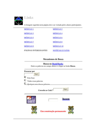 Links
A listagem sugerida nesta página deve ser visitada pelos alunos participantes.

MÓDULO 1                                  MÓDULO 2

MÓDULO 3                                  MÓDULO 4

MÓDULO 5                                  MÓDULO 6

MÓDULO 7                                  MÓDULO 8

MÓDULO 9                                  MÓDULO 10

PÁGINAS INTERESSANTES                     NOTÍCIAS E FATOS



                           Mecanismos de Busca

                           Busca no BookMarks
         Entre as palavras no campo abaixo e clique no botão Busca.

Procurar por
              Busca


    Esta frase
    Todas essas palavras
    Qualquer uma dessas palavras

                                                      Busca
                      Consulta ao Cade?




                        Em construção permanente
 