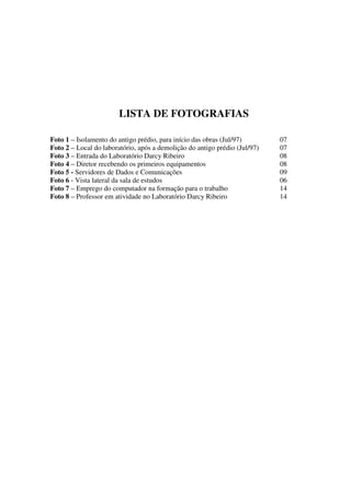 LISTA DE FOTOGRAFIAS

Foto 1 – Isolamento do antigo prédio, para início das obras (Jul/97)        07
Foto 2 – Local do laboratório, após a demolição do antigo prédio (Jul/97)   07
Foto 3 – Entrada do Laboratório Darcy Ribeiro                               08
Foto 4 – Diretor recebendo os primeiros equipamentos                        08
Foto 5 - Servidores de Dados e Comunicações                                 09
Foto 6 - Vista lateral da sala de estudos                                   06
Foto 7 – Emprego do computador na formação para o trabalho                  14
Foto 8 – Professor em atividade no Laboratório Darcy Ribeiro                14
 