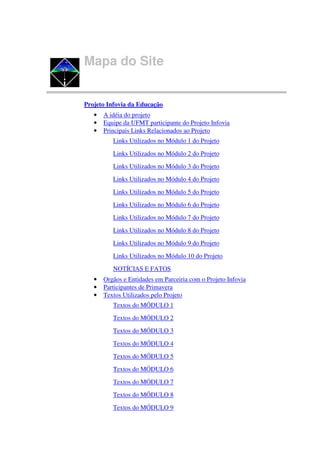 Mapa do Site


Projeto Infovia da Educação
   •   A idéia do projeto
   •   Equipe da UFMT participante do Projeto Infovia
   •   Principais Links Relacionados ao Projeto
          Links Utilizados no Módulo 1 do Projeto
          Links Utilizados no Módulo 2 do Projeto
          Links Utilizados no Módulo 3 do Projeto
          Links Utilizados no Módulo 4 do Projeto
          Links Utilizados no Módulo 5 do Projeto
          Links Utilizados no Módulo 6 do Projeto
          Links Utilizados no Módulo 7 do Projeto
          Links Utilizados no Módulo 8 do Projeto
          Links Utilizados no Módulo 9 do Projeto
          Links Utilizados no Módulo 10 do Projeto
          NOTÍCIAS E FATOS
   •   Orgãos e Entidades em Parceiria com o Projeto Infovia
   •   Participantes de Primavera
   •   Textos Utilizados pelo Projeto
          Textos do MÓDULO 1
          Textos do MÓDULO 2
          Textos do MÓDULO 3
          Textos do MÓDULO 4
          Textos do MÓDULO 5
          Textos do MÓDULO 6
          Textos do MÓDULO 7
          Textos do MÓDULO 8
          Textos do MÓDULO 9
 
