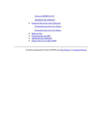 Textos do MÓDULO 10
           ARTIGOS DE OPINIÃO
   •   Grupo de Discussão sobre Educação
           Ferramenta para busca de Artigos
           Formulario para envio de Artigos
   •   Mapa do Site
   •   Especificações das HP's
   •   ARTIGOS DE OPINIÃO
   •   Projeto Infovia no I-Best 98/99



A última atualização foi feita 18/04/99, por Ruy Ferreira e Leonardo Ferreira
 