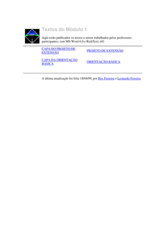 Textos do Módulo 1
Aqui estão publicados os textos a serem trabalhados pelos professores
participantes: (em MS-Word 6.0 e RichText, rtf)

CAPA DO PROJETO DE
                                   PROJETO DE EXTENSÃO
EXTENSÃO

CAPA DA ORIENTAÇÃO
                                   ORIENTAÇÃO BÁSICA
BÁSICA



A última atualização foi feita 18/04/99, por Ruy Ferreira e Leonardo Ferreira
 