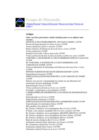 Grupo de Discussão
[ Página Principal | Grupo de Discussão | Buscar um Artigo | Enviar um
Artigo ]



Artigos
Nota: você deve pressionar o botão Atualizar para ver as adições mais
recentes.
EM BUSCA DO CONHECIMENTO. OSVALDO E MARIO. 1/23/99
Provão da Especialização Os Sobreviventes 1/23/99
Visita a primavera ademir e marlene 1/23/99
Pontos turísticos de Primavera do Leste Suzie e Ceniz 1/23/99
Visita a primavera 1/23/99
Parabéns Esmeralda e Maria Aparecida 1/23/99
Visita a primavera do leste marilza de fatima castilho dos santos 1/23/99
O MUNDO, A MATEMATICA E SEUS DOMINIOS DÉRCIO E GLÁUCIO
1/23/99
Re: O MUNDO, A MATEMATICA E SEUS DOMINIOS LUIZ
CARLOS/LUIZ ANDRÉ 1/23/99
Visita ao laboratório de Informática de Primavera do Leste Suzie e Ceniz
1/23/99
PONTOS TURISTICOS DE MATO GROSSO ROO/MT 1/23/99
Especializacao morgana 1/23/99
ESPECIALIZAÇÃO EM MATEMÁTICA LUIZ CARLOS/LUIZ ANDRÉ
1/23/99
Felicito voce por ter a oportunidade de estudar em um laboratorio de
informatica tao bem aparelhado 1/23/99
Especialização Vanusa 1/23/99
Visita a primavera do leste joceli da cruz 1/23/99
O mundo , a matematica e seus dominios 1/23/99
LABORATÓRIO DE INFORMÁTICA OS LINDOS DE RONDONÓPOLIS
1/23/99
Especialização ruy ferreira 1/23/99
Especializacao matematica 1/23/99
ESPECIALIZAÇÃO EM MATEMATICA (MARIO/OSVALDO 1/23/99
Especialização em matemática básica 1/23/99
Mes parabens Nara Bigolin 1/1/99
Re: Ensino a distância: novos paradigmas Ruy Ferreira 1/1/99
É Natal, e nós estamos estudando! Ruy Ferreira e família 12/17/98
Re: Ensino a distância: novos paradigmas ARLINDO (BRANCO) 12/22/98
Re: Ensino a distância: novos paradigmas Elizabete Tubino 12/22/98
Re: Ensino a distância: novos paradigmas Marcia 12/22/98
Rede de ensino à distância Ruy Ferreira 12/4/98
Isolamento cultural Gilmar Rodrigues dos Santos 11/27/98
Re: isolamento cultural Ruy Ferreira 12/1/98
Isolamento cultural Eliete Solani 11/27/98
Isilamento cultural Primavera do Leste 11/27/98
 