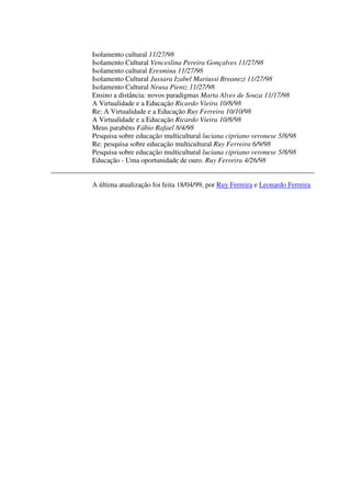 Isolamento cultural 11/27/98
Isolamento Cultural Venceslina Pereira Gonçalves 11/27/98
Isolamento cultural Eresmina 11/27/98
Isolamento Cultural Jussara Izabel Mariussi Breanezi 11/27/98
Isolamento Cultural Neusa Pieniz 11/27/98
Ensino a distância: novos paradigmas Marta Alves de Souza 11/17/98
A Virtualidade e a Educação Ricardo Vieira 10/8/98
Re: A Virtualidade e a Educação Ruy Ferreira 10/10/98
A Virtualidade e a Educação Ricardo Vieira 10/8/98
Meus parabéns Fábio Rafael 8/4/98
Pesquisa sobre educação multicultural luciana cipriano veronese 5/8/98
Re: pesquisa sobre educação multicultural Ruy Ferreira 6/9/98
Pesquisa sobre educação multicultural luciana cipriano veronese 5/8/98
Educação - Uma oportunidade de ouro. Ruy Ferreira 4/26/98


A última atualização foi feita 18/04/99, por Ruy Ferreira e Leonardo Ferreira
 