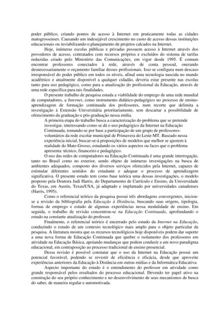 poder público, criando pontos de acesso à Internet em praticamente todas as cidades
matogrossenses. Causando um indesejável crescimento no custo de acesso dessas instituições
educacionais ou inviabilizando o planejamento de projetos calcados na Internet.
        Hoje, inúmeras escolas públicas e privadas possuem acesso à Internet através dos
provedores de acesso, contratados com recursos próprios e excluídos do sistema de tarifas
reduzidas criado pelo Ministério das Comunicações, em vigor desde 1995. É comum
encontrar professores conectados à rede, através de conta pessoal, onerando
desnecessariamente o orçamento familiar desses profissionais. Isso se configura num descaso
irresponsável do poder público em todos os níveis, afinal uma tecnologia nascida no mundo
acadêmico e atualmente disponível a qualquer cidadão, deveria estar presente nas escolas
tanto para uso pedagógico, como para a atualização do profissional da Educação, através de
uma rede específica para tais finalidades.
        O presente trabalho de pesquisa estuda a viabilidade do emprego de uma rede mundial
de computadores, a Internet, como instrumento didático-pedagógico no processo de ensino-
aprendizagem de formação continuada dos professores, num recorte que delimita a
investigação à Extensão Universitária prioritariamente, sem descartar a possibilidade de
oferecimento da graduação e pós-graduação nessa mídia.
        A primeira etapa do trabalho busca a caracterização do problema que se pretende
        investigar, interessando como se dá o uso pedagógico da Internet na Educação
        Continuada, tomando-se por base a participação de um grupo de professores-
        voluntários da rede escolar municipal de Primavera do Leste-MT. Baseado nessa
        experiência inicial, buscar-se-á proposições de modelos que melhor se ajustem à
        realidade do Mato Grosso, estudando os vários aspectos ou faces que o problema
        apresenta: técnico, financeiro e pedagógico.
        O uso das redes de computadores na Educação Continuada é uma grande interrogação,
tanto no Brasil como no exterior, sendo objeto de inúmeras investigações na busca de
ambientes adequados, composto dos diversos serviços oferecidos pela Internet, capazes de
estimular diferentes sentidos do estudante e adequar o processo de aprendizagem
significativa. O presente estudo tem como base teórica uma dessas investigações, o modelo
proposto pela Doutora Judi Harris, do Departamento de Currículo e Ensino, da Universidade
do Texas, em Austin, Texas/USA, já adaptado e implantado por universidades canadenses
(Harris, 1995).
        Como o referencial teórico da pesquisa possui três abordagens convergentes, iniciou-
se a revisão da bibliografia pela Educação à Distância, buscando suas origens, tipologia,
formas de emprego e estudo de algumas experiências nessa modalidade de ensino. Em
seguida, o trabalho de revisão concentrou-se na Educação Continuada, aprofundando o
estudo na constante atualização do professor.
        Finalmente, o referencial teórico é encerrado pelo estudo da Internet na Educação,
conduzindo o estudo de um contexto tecnológico mais amplo para o objeto particular da
pesquisa. A literatura mostra que os recursos tecnológicos hoje disponíveis podem dar suporte
a uma nova forma de Educação Continuada que quebre o isolamento dos professores em
atividade na Educação Básica, apoiando mudanças que podem conduzir a um novo paradigma
educacional, em contraposição ao processo tradicional de ensino presencial.
        Dessa revisão é possível constatar que o uso da Internet na Educação possui um
potencial favorável, podendo se revestir de eficiência e eficácia, desde que aproveite
experiências anteriores da Educação à Distância em outras mídias e da Informática Educativa.
        Aspecto importante do estudo é o entendimento do professor em atividade como
grande responsável pelos resultados do processo educacional. Devendo ter papel ativo na
construção do seu próprio conhecimento e no desenvolvimento de seus mecanismos de busca
do saber, de maneira regular e automotivada.
 
