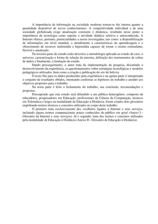 A importância da informação na sociedade moderna tornou-se tão intensa quanto a
quantidade disponível de novos conhecimentos. A competitividade individual e de uma
sociedade globalizada exige atualização constante e dinâmica, residindo nesse ponto a
importância da tecnologia como suporte a atividade didática seletiva e autoconduzida. A
Internet oferece, portanto, potencialidades a serem investigadas, tais como: a disponibilização
de informações em nível mundial, o atendimento a características da aprendizagem e o
oferecimento de recursos multimídia e hipermídia capazes de tornar o ensino estimulante,
flexível e atualizado.
        Na terceira parte do estudo estão descritos a metodologia aplicada ao estudo de caso, o
universo, caracterização e forma de seleção da amostra, definição dos instrumentos de coleta
de dados e finalmente, a limitação do estudo.
        Dando prosseguimento, o autor trata da implementação da pesquisa, discutindo o
desenvolvimento da experiência, os questionamentos sobre estratégias tecnológicas e modelos
pedagógicos utilizados, bem como a criação e publicação do site do Infovia.
        O texto flui para os dados produzidos pela experiência e na quinta parte é interpretado
o conjunto de resultados obtidos, intentando confirmar as hipóteses de trabalho e atender aos
objetivos propostos para o trabalho.
        Na sexta parte é feito o fechamento do trabalho, sua conclusão, recomendações e
propostas.
        Pressupondo que este estudo será difundido a um público heterogêneo, composto de
educadores, pesquisadores em Educação, profissionais da Ciência da Computação, técnicos
em Telemática e leigos na modalidade de Educação à Distância, foram criados dois glossários
englobando termos técnicos e conceitos utilizados no corpo deste trabalho.
        O primeiro trata exclusivamente dos vocábulos ligados à Internet e seus serviços,
incluindo alguns termos computacionais pouco conhecidos do público em geral (Anexo I -
Glossário da Internet e seus serviços). Já o segundo, trata dos termos e conceitos utilizados
pela modalidade de Educação à Distância (Anexo II - Glossário de Educação à Distância).
 