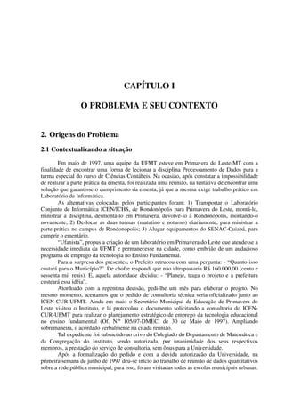 CAPÍTULO I

                 O PROBLEMA E SEU CONTEXTO


2. Origens do Problema
2.1 Contextualizando a situação
        Em maio de 1997, uma equipe da UFMT esteve em Primavera do Leste-MT com a
finalidade de encontrar uma forma de lecionar a disciplina Processamento de Dados para a
turma especial do curso de Ciências Contábeis. Na ocasião, após constatar a impossibilidade
de realizar a parte prática da ementa, foi realizada uma reunião, na tentativa de encontrar uma
solução que garantisse o cumprimento da ementa, já que a mesma exige trabalho prático em
Laboratório de Informática.
        As alternativas colocadas pelos participantes foram: 1) Transportar o Laboratório
Conjunto de Informática ICEN/ICHS, de Rondonópolis para Primavera do Leste, montá-lo,
ministrar a disciplina, desmontá-lo em Primavera, devolvê-lo à Rondonópolis, montando-o
novamente; 2) Deslocar as duas turmas (matutino e noturno) diariamente, para ministrar a
parte prática no campus de Rondonópolis; 3) Alugar equipamentos do SENAC-Cuiabá, para
cumprir o ementário.
        “Ufanista”, propus a criação de um laboratório em Primavera do Leste que atendesse a
necessidade imediata da UFMT e permanecesse na cidade, como embrião de um audacioso
programa de emprego da tecnologia no Ensino Fundamental.
        Para a surpresa dos presentes, o Prefeito retrucou com uma pergunta: - “Quanto isso
custará para o Município?”. De chofre respondi que não ultrapassaria R$ 160.000,00 (cento e
sessenta mil reais). E, aquela autoridade decidiu: - “Planeje, traga o projeto e a prefeitura
custeará essa idéia”.
        Atordoado com a repentina decisão, pedi-lhe um mês para elaborar o projeto. No
mesmo momento, acertamos que o pedido de consultoria técnica seria oficializado junto ao
ICEN-CUR-UFMT. Ainda em maio o Secretário Municipal de Educação de Primavera do
Leste visitou o Instituto, e lá protocolou o documento solicitando a consultoria do ICEN-
CUR-UFMT para realizar o planejamento estratégico de emprego da tecnologia educacional
no ensino fundamental (Of. N.º 105/97-DMEC, de 30 de Maio de 1997). Ampliando
sobremaneira, o acordado verbalmente na citada reunião.
        Tal expediente foi submetido ao crivo do Colegiado do Departamento de Matemática e
da Congregação do Instituto, sendo autorizada, por unanimidade dos seus respectivos
membros, a prestação do serviço de consultoria, sem ônus para a Universidade.
        Após a formalização do pedido e com a devida autorização da Universidade, na
primeira semana de junho de 1997 deu-se início ao trabalho de reunião de dados quantitativos
sobre a rede pública municipal, para isso, foram visitadas todas as escolas municipais urbanas.
 