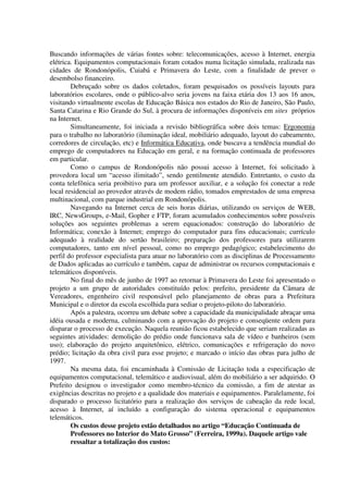 Buscando informações de várias fontes sobre: telecomunicações, acesso à Internet, energia
elétrica. Equipamentos computacionais foram cotados numa licitação simulada, realizada nas
cidades de Rondonópolis, Cuiabá e Primavera do Leste, com a finalidade de prever o
desembolso financeiro.
        Debruçado sobre os dados coletados, foram pesquisados os possíveis layouts para
laboratórios escolares, onde o público-alvo seria jovens na faixa etária dos 13 aos 16 anos,
visitando virtualmente escolas de Educação Básica nos estados do Rio de Janeiro, São Paulo,
Santa Catarina e Rio Grande do Sul, à procura de informações disponíveis em sites próprios
na Internet.
        Simultaneamente, foi iniciada a revisão bibliográfica sobre dois temas: Ergonomia
para o trabalho no laboratório (iluminação ideal, mobiliário adequado, layout do cabeamento,
corredores de circulação, etc) e Informática Educativa, onde buscava a tendência mundial do
emprego de computadores na Educação em geral, e na formação continuada de professores
em particular.
        Como o campus de Rondonópolis não possui acesso à Internet, foi solicitado à
provedora local um “acesso ilimitado”, sendo gentilmente atendido. Entretanto, o custo da
conta telefônica seria proibitivo para um professor auxiliar, e a solução foi conectar a rede
local residencial ao provedor através de modem rádio, tomados emprestados de uma empresa
multinacional, com parque industrial em Rondonópolis.
        Navegando na Internet cerca de seis horas diárias, utilizando os serviços de WEB,
IRC, NewsGroups, e-Mail, Gopher e FTP, foram acumulados conhecimentos sobre possíveis
soluções aos seguintes problemas a serem equacionados: construção do laboratório de
Informática; conexão à Internet; emprego do computador para fins educacionais; currículo
adequado à realidade do sertão brasileiro; preparação dos professores para utilizarem
computadores, tanto em nível pessoal, como no emprego pedagógico; estabelecimento do
perfil do professor especialista para atuar no laboratório com as disciplinas de Processamento
de Dados aplicadas ao currículo e também, capaz de administrar os recursos computacionais e
telemáticos disponíveis.
        No final do mês de junho de 1997 ao retornar à Primavera do Leste foi apresentado o
projeto a um grupo de autoridades constituído pelos: prefeito, presidente da Câmara de
Vereadores, engenheiro civil responsável pelo planejamento de obras para a Prefeitura
Municipal e o diretor da escola escolhida para sediar o projeto-piloto do laboratório.
        Após a palestra, ocorreu um debate sobre a capacidade da municipalidade abraçar uma
idéia ousada e moderna, culminando com a aprovação do projeto e conseqüente ordem para
disparar o processo de execução. Naquela reunião ficou estabelecido que seriam realizadas as
seguintes atividades: demolição do prédio onde funcionava sala de vídeo e banheiros (sem
uso); elaboração do projeto arquitetônico, elétrico, comunicações e refrigeração do novo
prédio; licitação da obra civil para esse projeto; e marcado o início das obras para julho de
1997.
        Na mesma data, foi encaminhada à Comissão de Licitação toda a especificação de
equipamentos computacional, telemático e audiovisual, além do mobiliário a ser adquirido. O
Prefeito designou o investigador como membro-técnico da comissão, a fim de atestar as
exigências descritas no projeto e a qualidade dos materiais e equipamentos. Paralelamente, foi
disparado o processo licitatório para a realização dos serviços de cabeação da rede local,
acesso à Internet, aí incluído a configuração do sistema operacional e equipamentos
telemáticos.
        Os custos desse projeto estão detalhados no artigo “Educação Continuada de
        Professores no Interior do Mato Grosso” (Ferreira, 1999a). Daquele artigo vale
        ressaltar a totalização dos custos:
 