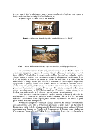 docente, a partir do princípio de que o aluno é agente transformador de si e do meio em que se
insere, aqui entendido como objetivo final da Educação.
        As fotos a seguir mostram o início dos trabalhos:




             Foto 1 – Isolamento do antigo prédio, para início das obras (Jul/97)




       Foto 2 – Local do futuro laboratório, após a demolição do antigo prédio (Jul/97)

        No decorrer da execução da obra civil, semanalmente, o canteiro de obras foi visitado
e, junto com o engenheiro responsável, a mesma foi sendo adequada do planejado ao possível.
Junto a CEMAT, distribuidora de energia elétrica no Mato Grosso, foram realizadas reuniões
visando superar o impasse, pois a empresa recusava-se a instalar um transformador de 65
KVA na entrada de energia da escola. O motivo da solicitação é a precariedade do
fornecimento da energia elétrica para a cidade de Primavera do Leste, exigindo um poderoso
equipamento de proteção contra surtos elétrico, devido ao aumento da demanda. Como a
escola possui um grupo gerador diesel, foi instalado um circuito capaz de automatizar o
processo de fornecimento de energia elétrica para o laboratório, na seguinte ordem: carga
normal - energia externa, via CEMAT; interrupção até 15 minutos - energia interna, via no-
break; e interrupção superior a 15 minutos - energia interna, via grupo gerador.
        Como a região é propensa a descargas elétricas naturais, o sistema de pára-raios foi
redimensionado, e o aterramento consumiu noventa barras de cobre de 6 metros, enterradas
três-a-três, formando uma malha de proteção em torno do prédio, dentro dos padrões exigidos
pelas normas brasileiras de engenharia.
        A obra civil ficou pronta e junto com a direção da escola, deu-se início ao recebimento
dos equipamentos. Como não há profissionais graduados no corpo técnico da Prefeitura de
Primavera do Leste, os testes nos equipamentos foram realizados com a ajuda dos filhos do
pesquisador (uma formada em Tecnologia de Processamento de Dados e outro, estudante do
6º semestre de Computação na UFMT) e de dois funcionários da prefeitura. As fotos abaixo
 