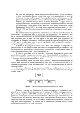 De posse das informações obtidas através das múltiplas fontes (livros, periódicos,
        revistas especializadas, Internet e entrevistas com vários especialistas) foi possível
        nortear um emprego moderno para a Tecnologia Educacional em implantação na rede
        pública municipal. Descartando, a priori, software educativo do tipo “S-R” (estímulo-
        resposta) que nenhuma inovação traz à Instrução Programada. A opção recaiu no
        emprego de softwares para automação de escritórios, atendendo sugestão da UNESCO
        que preconiza o conhecimento desses softwares pelos jovens egressos do Ensino
        Fundamental (Weert, 1997) e ao mesmo tempo, cumprindo o disposto na Lei n.º 9.394
        (Brasil, 1996) que determina a inserção de disciplinas no currículo, voltadas para o
        trabalho.
        Em contraposição à visão puramente funcionalista da escola, nasceu a idéia mestra do
planejamento: “o computador entra na escola pela sala do professor”. Tal perspectiva não
exclui a necessidade de preparação para o trabalho ocorrer no Ensino Fundamental, mas leva
essa necessidade para o plano curricular formal e abre uma nova visão do emprego do
computador na Educação, resgatando o significado original da palavra Tecnologia (do grego
tecnhé) que é o saber fazer com e não, a significação atual, designando máquinas e
equipamentos, pura e simplesmente.
        O professor de qualquer disciplina pode e deve saber empregar o computador na
prática docente de seu campo do saber, bem como, na sua própria formação continuada. Sob
tal ótica nasceu o “Planejamento Estratégico para o Emprego da Tecnologia Educacional no
Ensino Fundamental 1997-2000”, em Primavera do Leste.
        O primeiro passo dado foi rever currículos e programas, disparando um processo que
possibilitou um melhor planejamento. Assim, o corpo docente da cidade foi mobilizado e teve
início uma série de encontros pedagógicos, visando à elaboração de um currículo mínimo para
o Município (Educação: Prestando Contas, 1998).
        Simultaneamente, foram realizados estudos visando a obtenção de dados escolares do
público local atendido no Ensino Fundamental. Para isso, foi elaborado um projeto de
avaliação do rendimento escolar para alunos das 3ª à 8ª séries, voltado para coleta de dados de
caráter censitário.
        Ao revisar a literatura do planejamento estratégico, o modelo proposto por Forbes,
devidamente adaptado à realidade brasileira, orientou o trabalho inicial de análise da situação
(Forbes, 1996).
                                        ANÁLISE DA
                                         SITUAÇÃO




                           ANÁLISE       ANÁLISE         ANÁLISE DE
                           EXTERNA       INTERNA       COMPETITIVIDADE


                     Figura 1 – Modelo de planejamento estratégico de Forbes

       Disposto a elaborar um planejamento de maior envergadura, foi estabelecido que o
período a ser planejado deveria coincidir com o mandato do Prefeito Municipal. Assim, o
plano abrange o período 1997-2000, orientado por três linhas mestras: - Valorização do
professor; Tecnologia Educacional no ensino formal; e Modernização e Informatização do
Sistema Escolar do Município. O escopo desse plano permitiu delinear políticas, metas,
projetos e regras que permitam (até 31/12/2000) o atendimento dos objetivos estabelecidos
pelo poder público municipal. Vale salientar que tal planejamento confunde-se com o projeto
pedagógico do município, até então inexistente.
 